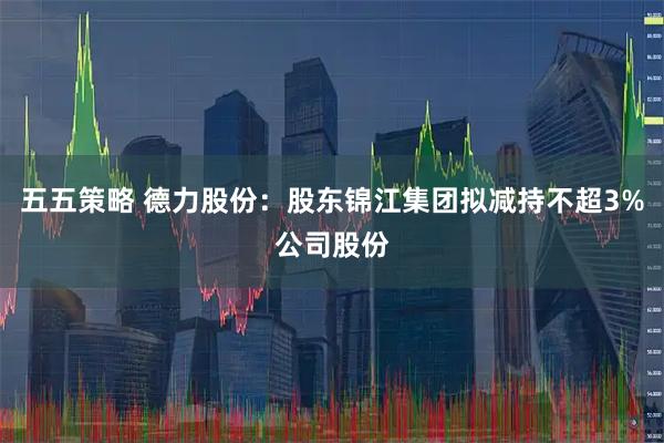 五五策略 德力股份：股东锦江集团拟减持不超3%公司股份