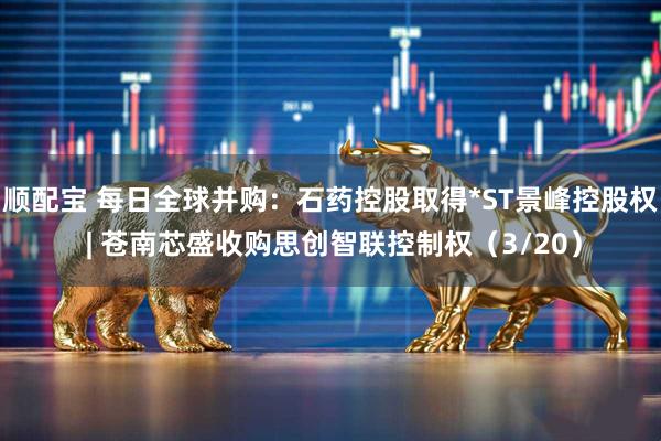 顺配宝 每日全球并购:石药控股取得*ST景峰控股权 | 苍南芯盛收购思创智联控制权(3/20)