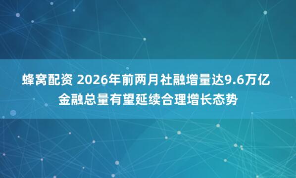 蜂窝配资 2026年前两月社融增量达9.6万亿 金融总量有望延续合理增长态势