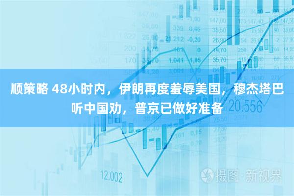 顺策略 48小时内，伊朗再度羞辱美国，穆杰塔巴听中国劝，普京已做好准备